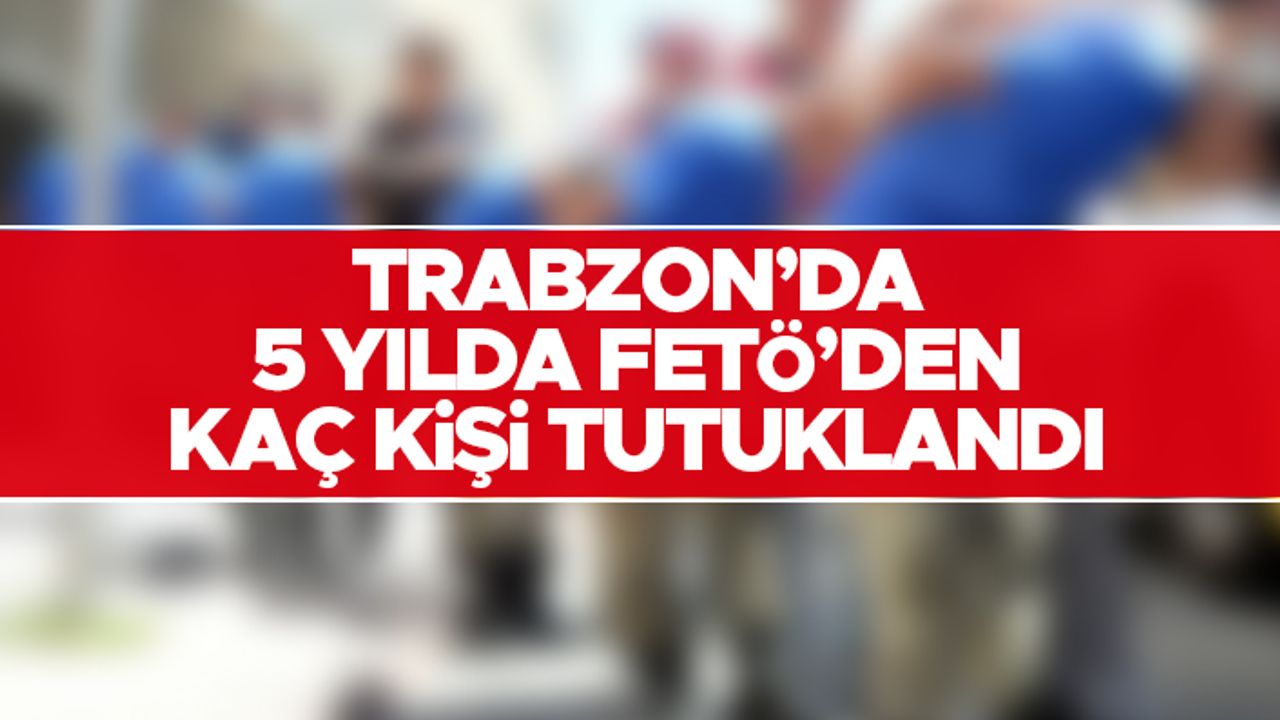 Trabzon'da 5 yılda FETÖ'den kaç kişi tutuklandı