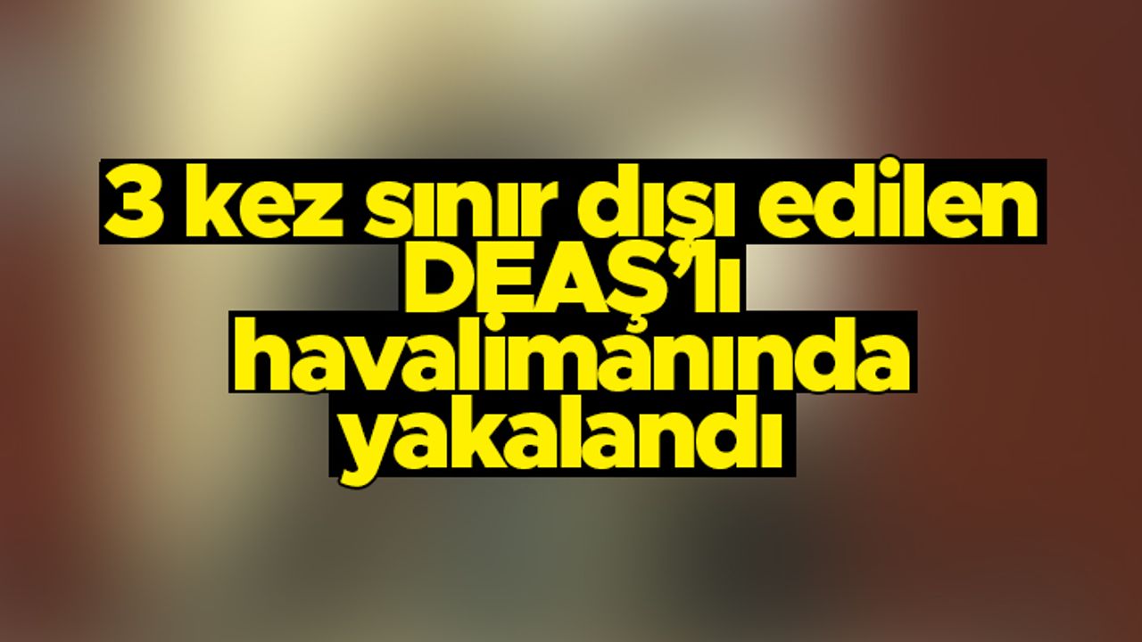 Türkiye’den 3 kez sınır dışı edilen DEAŞ’lı havalimanında sahte pasaportla yakalandı