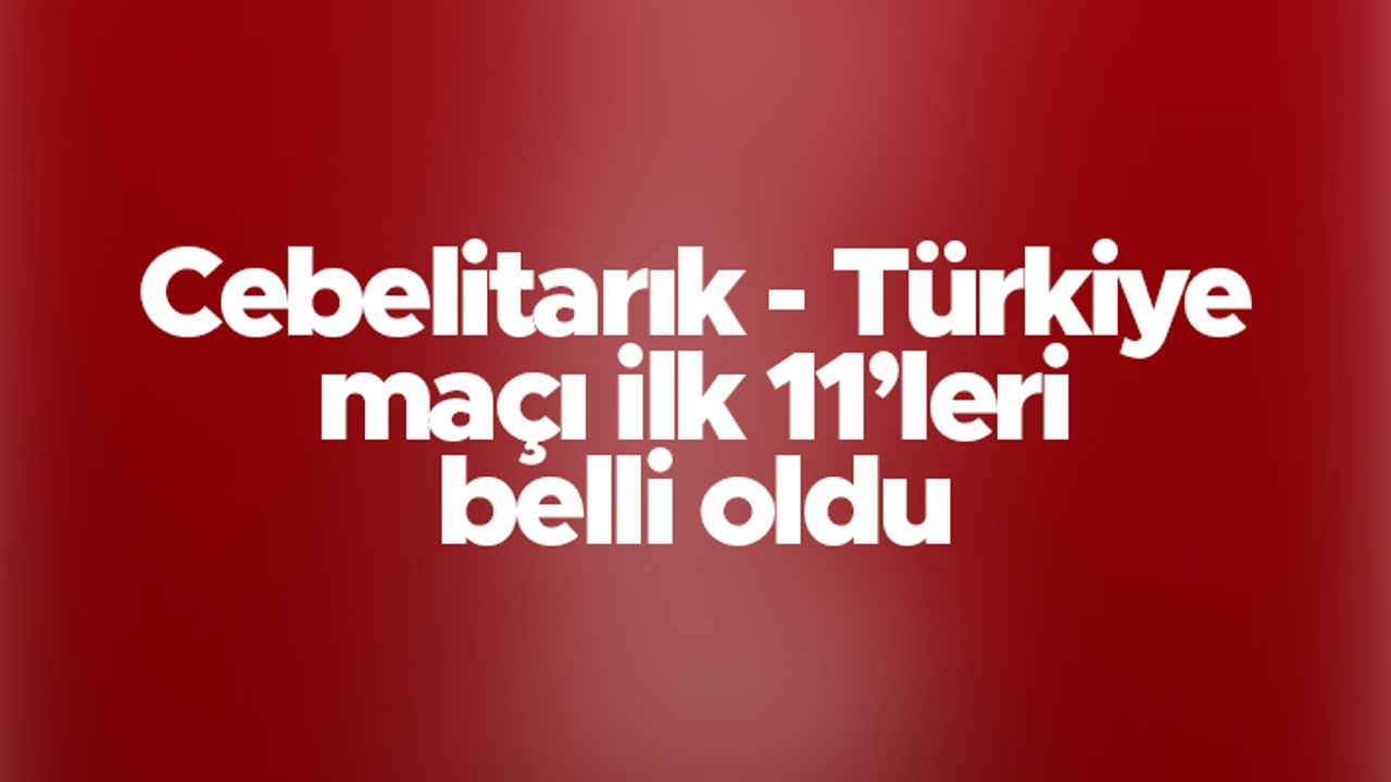 Cebelitarık - Türkiye maçı ilk 11'leri belli oldu