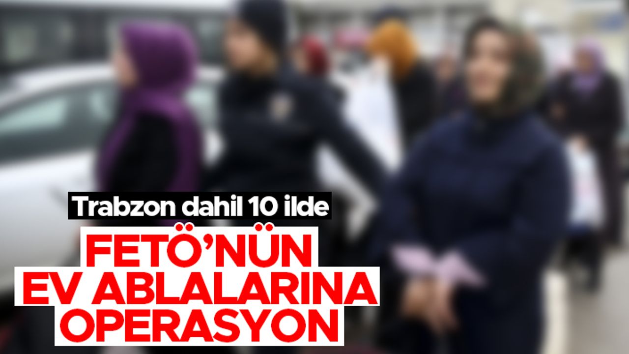 Trabzon dahil 10 ilde FETÖ'nün 'ev ablaları' yakalandı