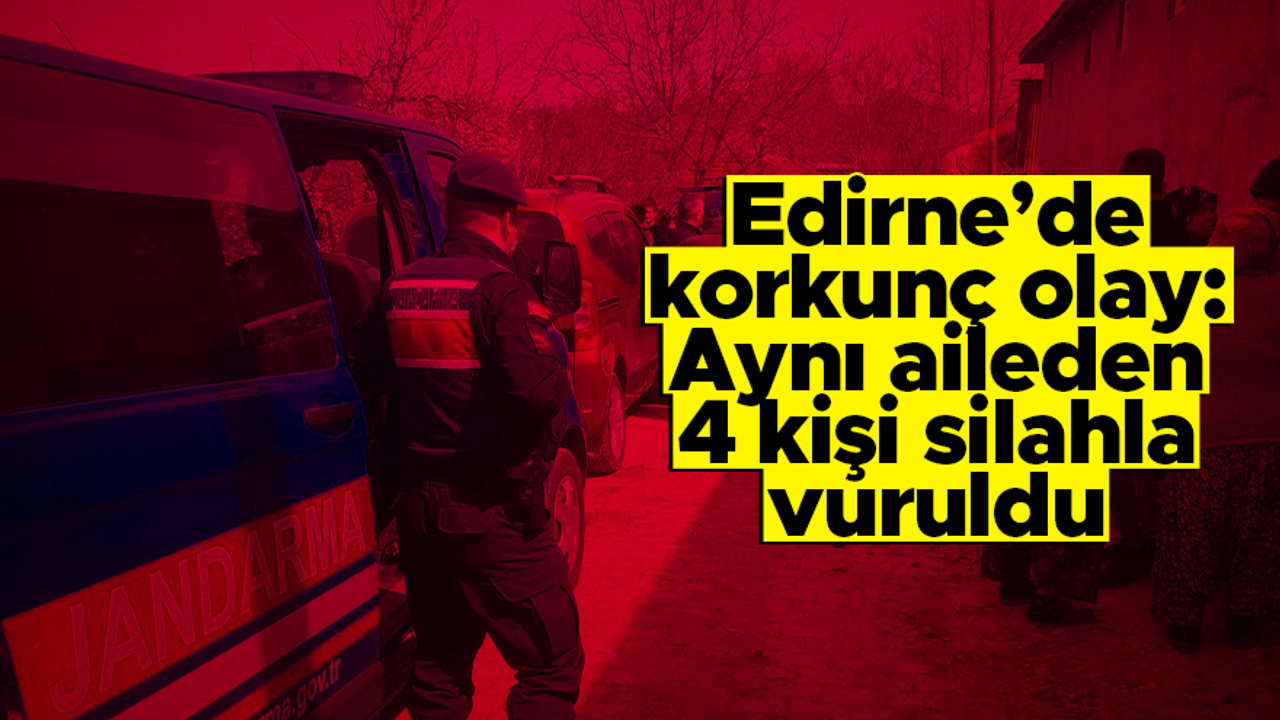 Edirne'de korkunç olay: Aynı aileden 4 kişi silahla vurularak öldürüldü