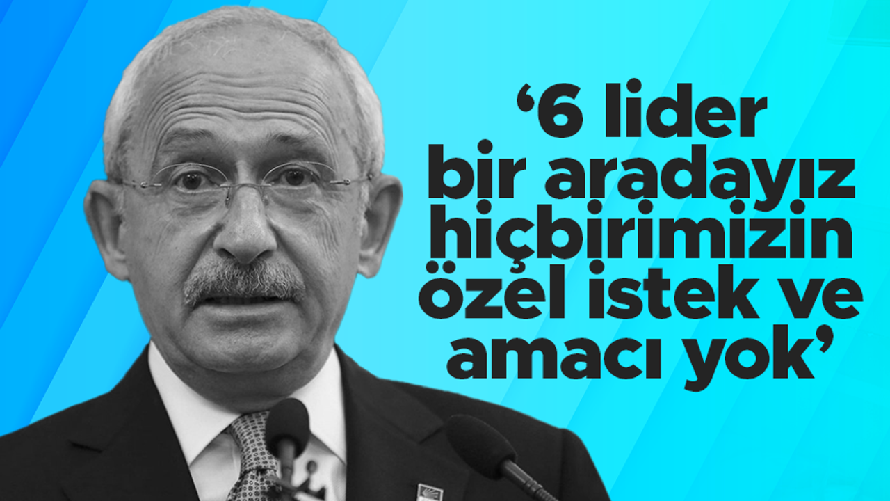 Kemal Kılıçdaroğlu: “6 lider bir aradayız, hiçbirimizin özel istek ve amacı yok”