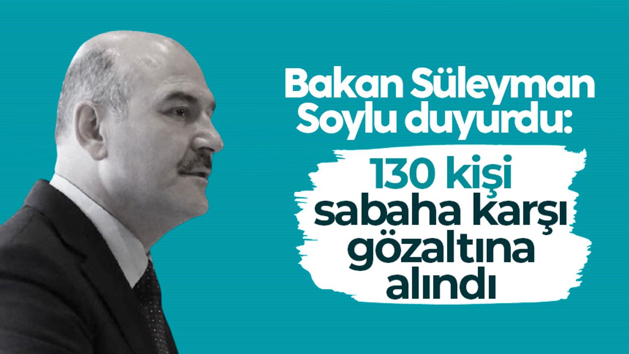 Bakan Süleyman Soylu duyurdu: 130 kişi sabaha karşı gözaltına alındı