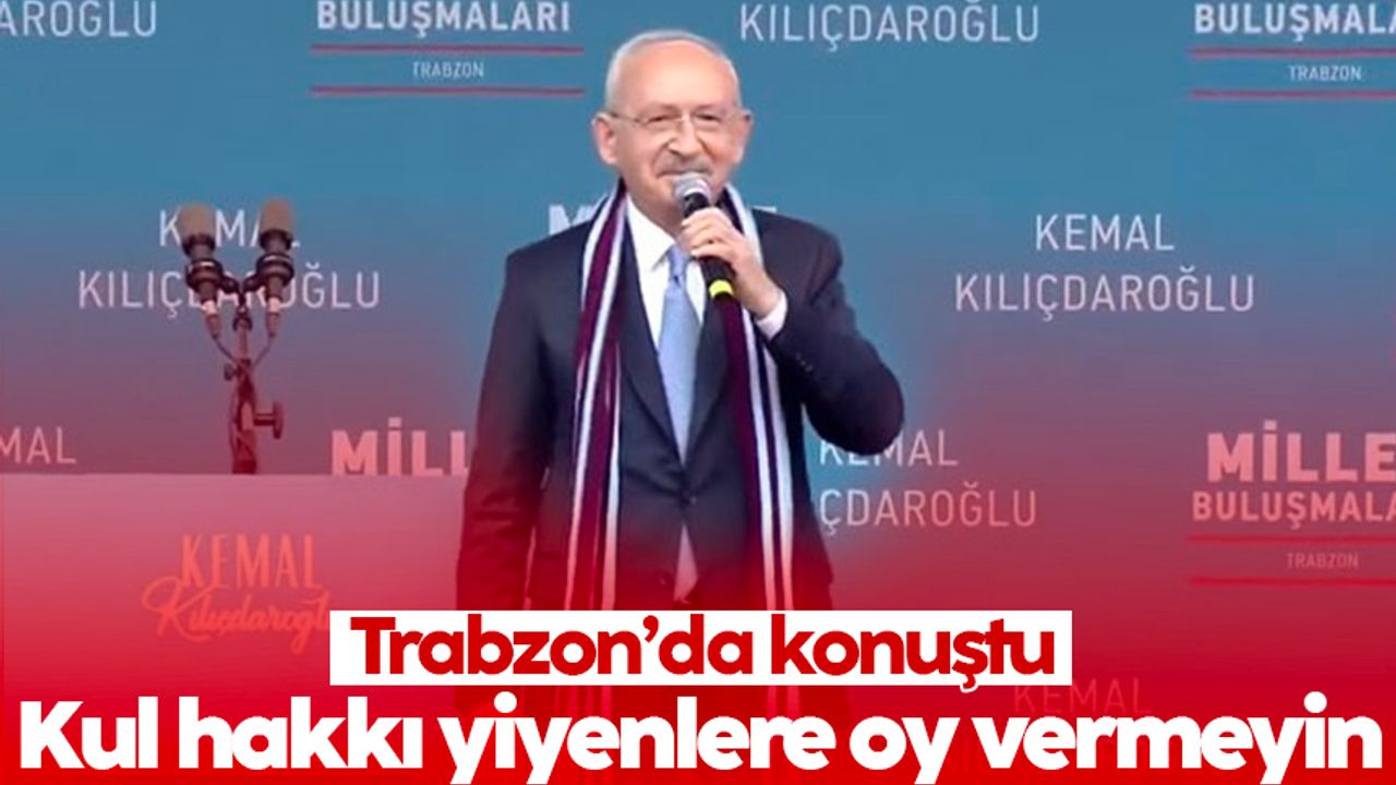 Kılıçdaroğlu, Trabzon'da konuştu: Kul hakkı yiyenlere oy vermeyin