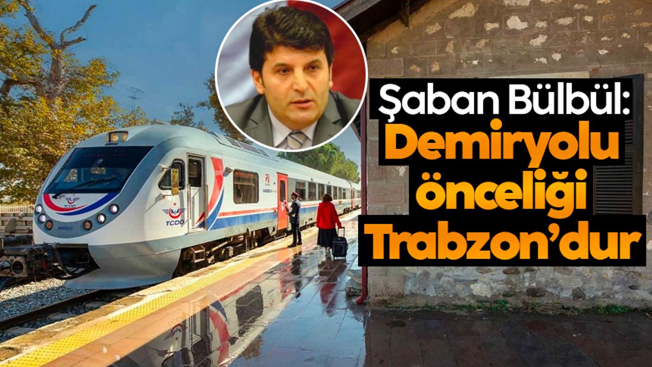 Şaban Bülbül: Demiryolu önceliği Trabzon'dur