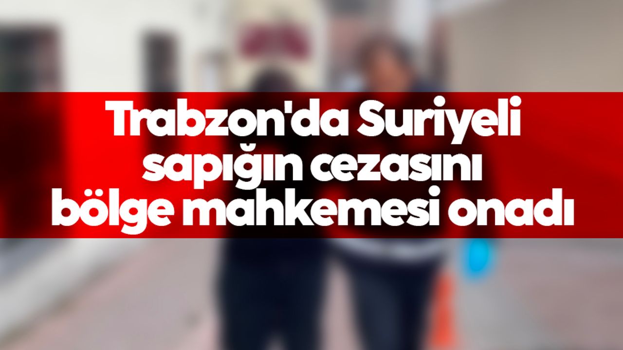 Trabzon'da Suriyeli sapığın cezasını Bölge mahkemesi onadı