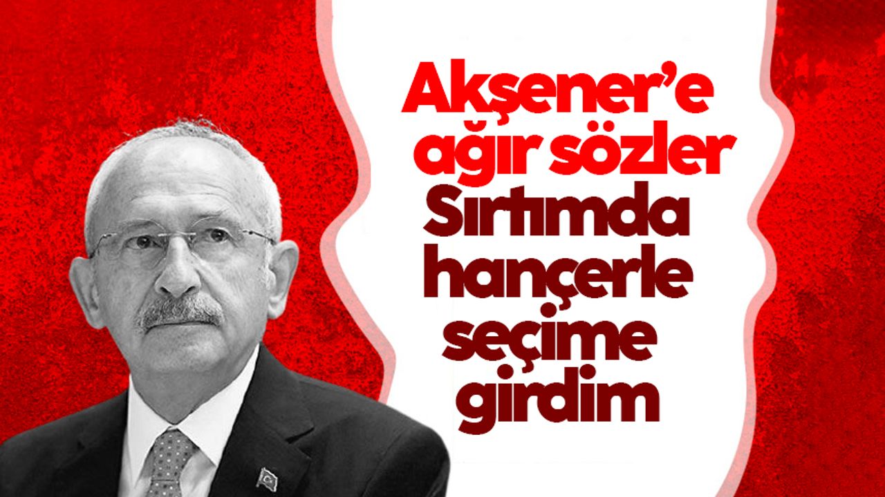 Kılıçdaroğlu'ndan Akşener'e ağır sözler: "Sırtımda hançerle seçime girdim"