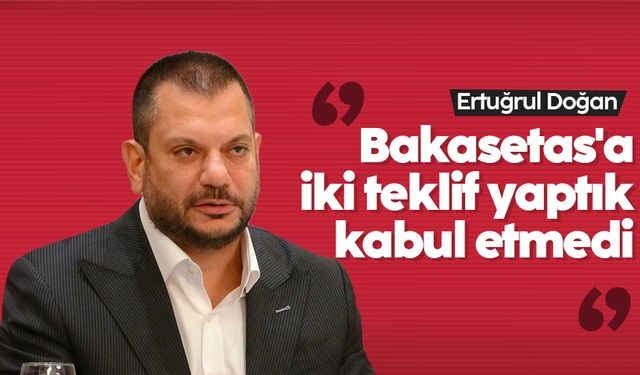 Ertuğrul Doğan: 'Bakasetas'a iki teklif yaptık, kabul etmedi'