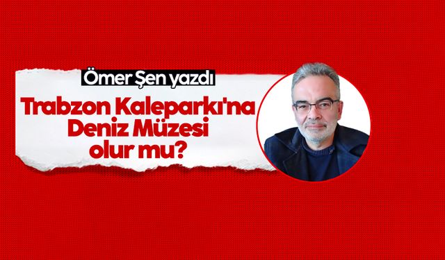 Ömer Şen yazdı: Trabzon Kaleparkı'na Deniz Müzesi olur mu?