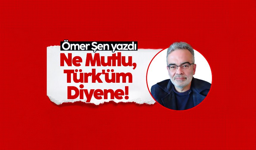 Ömer Şen yazdı: Ne Mutlu Türk'üm Diyene!